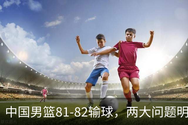 中国男篮81-82输球，两大问题明显，球员评分出炉：焦泊乔9.5分邹阳3.5分